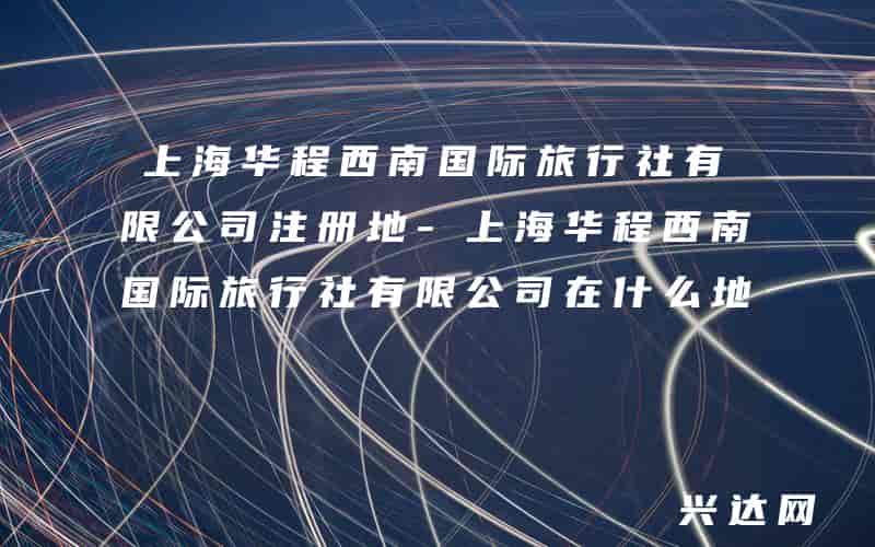 上海华程西南国际旅行社有限公司注册地-上海华程西南国际旅行社有限公司在什么地方