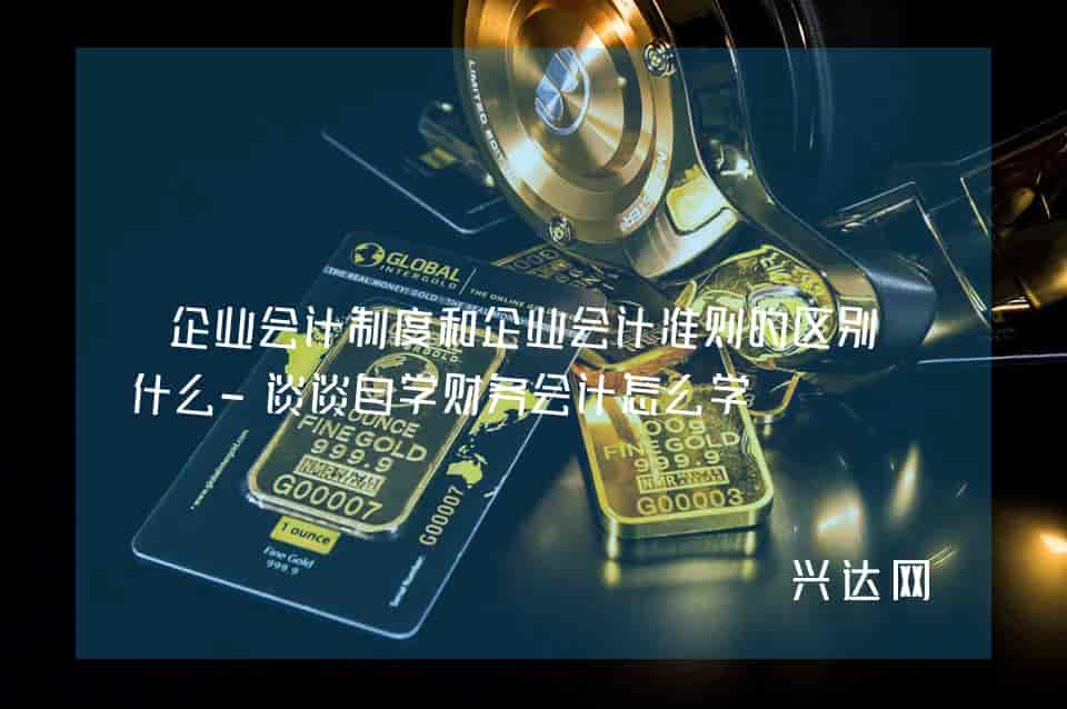 企业会计制度和企业会计准则的区别是什么-谈谈自学财务会计怎么学 
