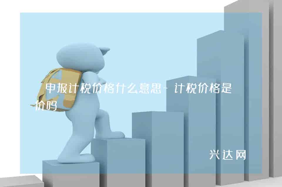 申报计税价格什么意思-计税价格是售价吗 
