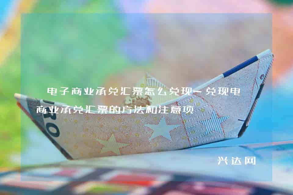 电子商业承兑汇票怎么兑现-兑现电子商业承兑汇票的方法和注意项-兴达网