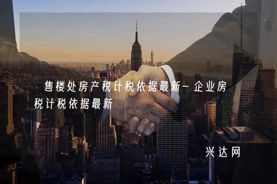 售楼处房产税计税依据最新-企业房产税计税依据最新-兴达网