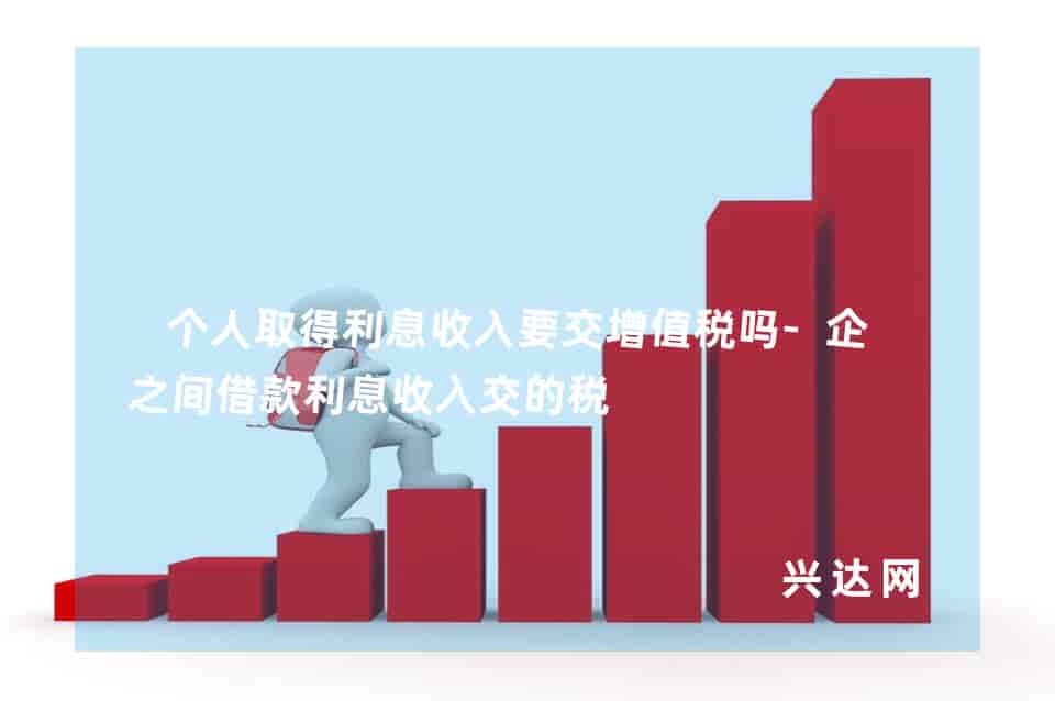 个人取得利息收入要交增值税吗-企业之间借款利息收入交的税