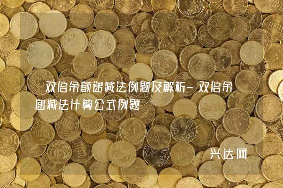 双倍余额递减法例题及解析-双倍余额递减法计算公式例题-兴达网