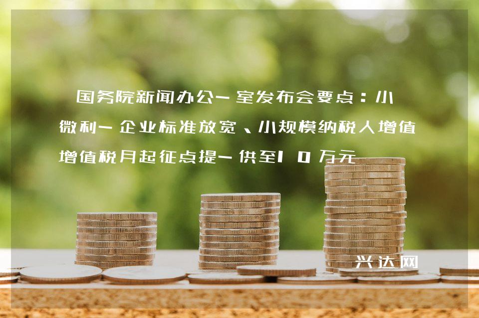国务院新闻办公-室发布会要点:小型微利-企业标准放宽、小规模纳税人增值税月起征点提-供至10万元