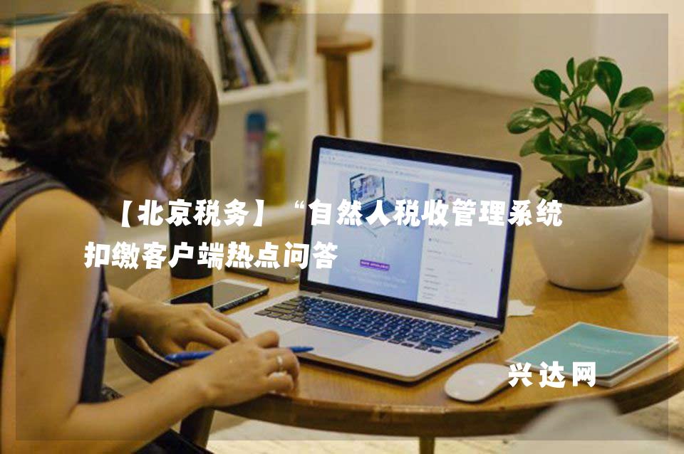 【北京税务】“自然人税收管理系统”扣缴客户端热点问答