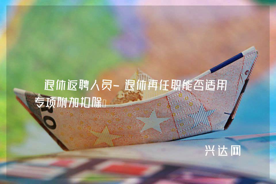退休返聘人员-退休再任职能否适用-专项附加扣除?
