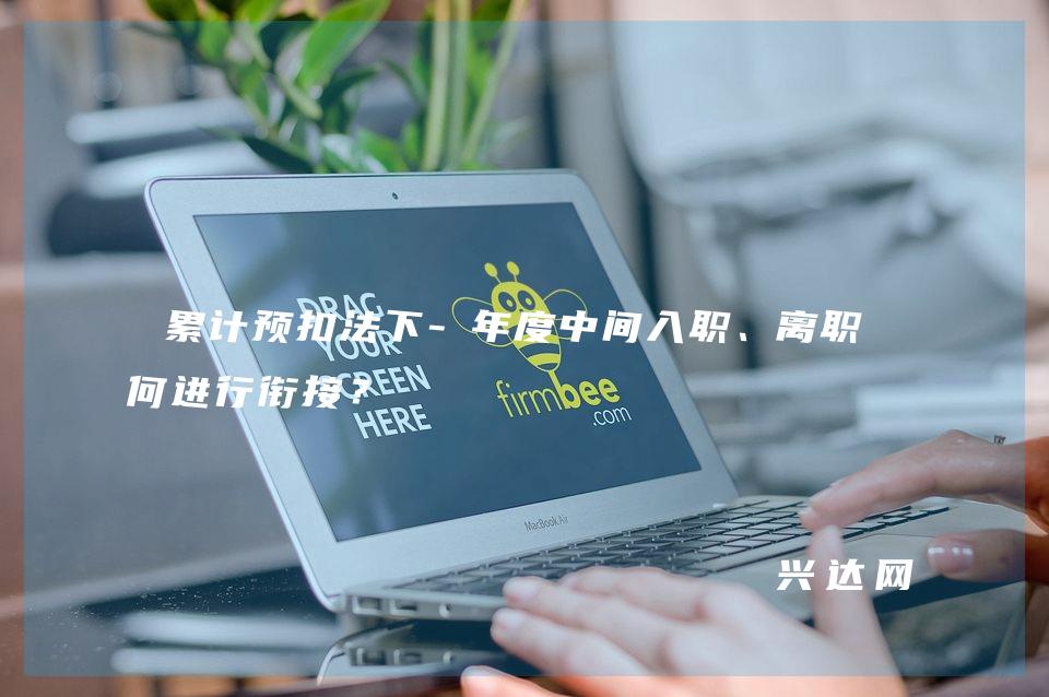 累计预扣法下-年度中间入职、离职如何进行衔接?