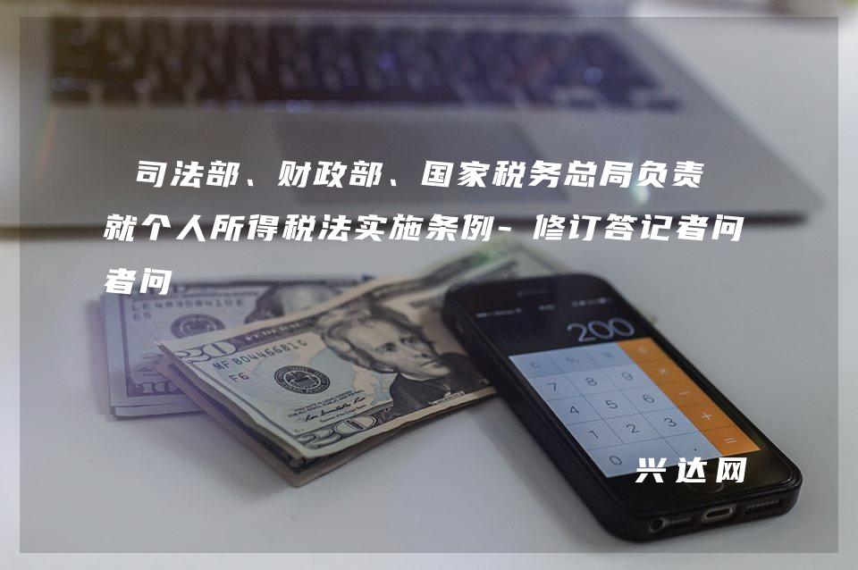 司法部、财政部、税务总局负责人就个人所得税法实施条例-修订答记者问