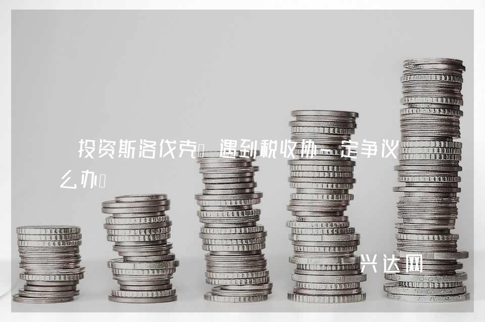 投资斯洛伐克:遇到税收协-定争议怎么办?