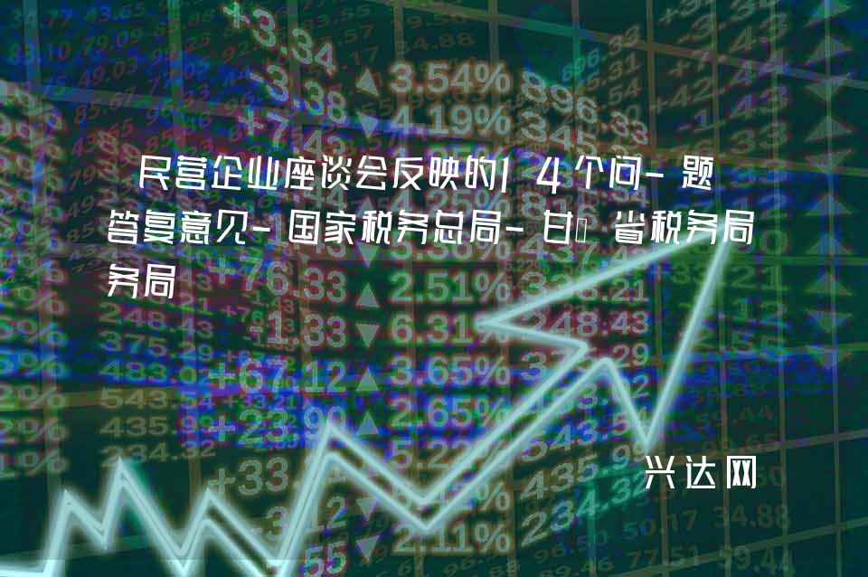 民营企业座谈会反映的14个问-题的答复意见-税务总局-甘肃省税务局