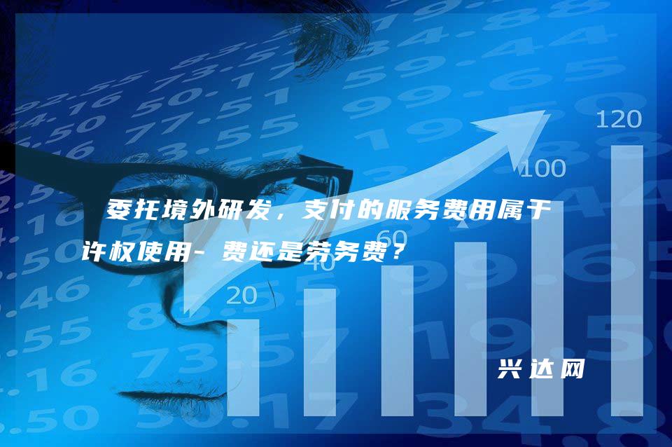 委托境外研发,支付的服务费用属于特许权使用-费还是劳务费?