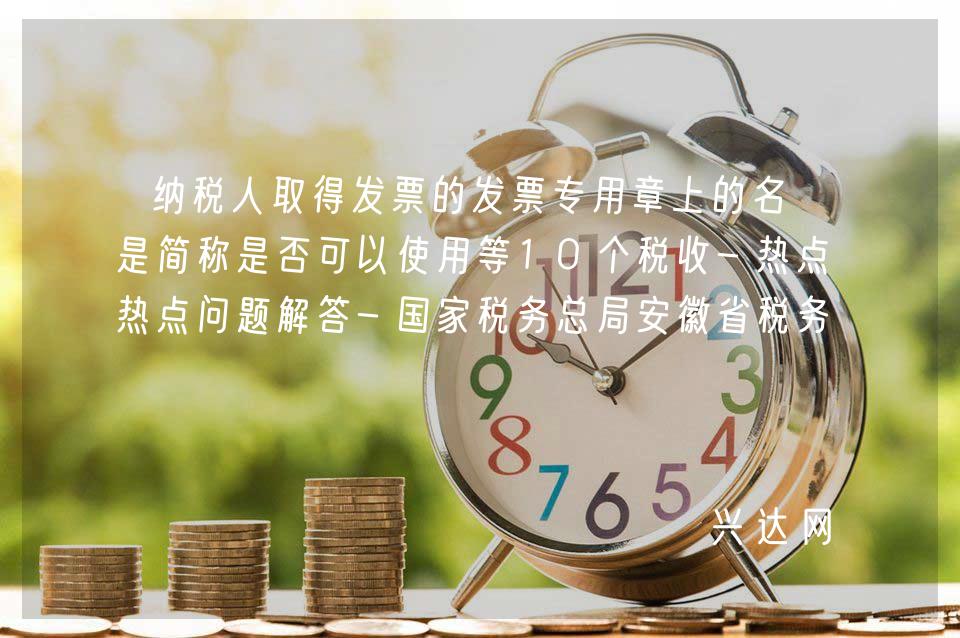纳税人取得发票的发票专用章上的名称是简称是否可以使用等10个税收-热点问题解答-税务总局安徽省税务-局12366