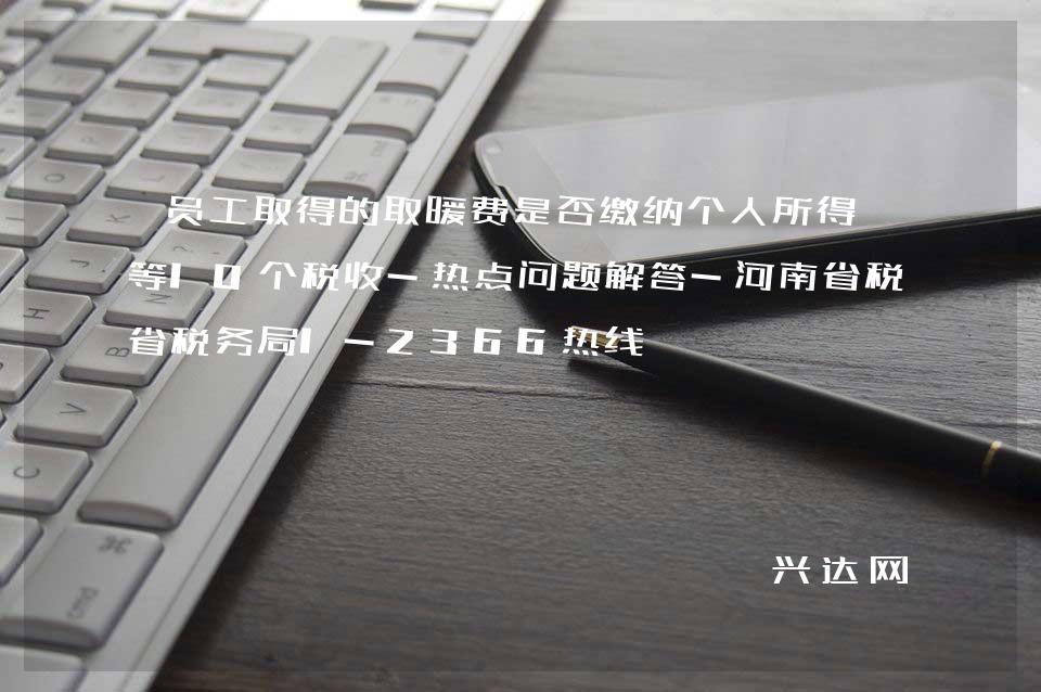 员工取得的取暖费是否缴纳个人所得税等10个税收-热点问题解答-河南省税务局1-2366热线