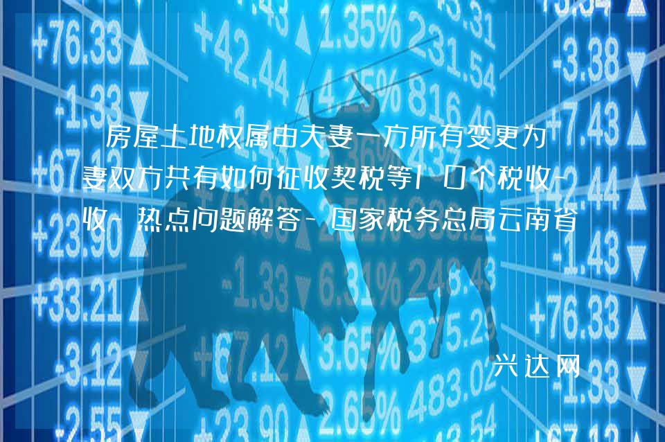 房屋土地权属由夫妻一方所有变更为夫妻双方共有如何征收契税等10个税收-热点问题解答-税务总局云南省税务-局12366