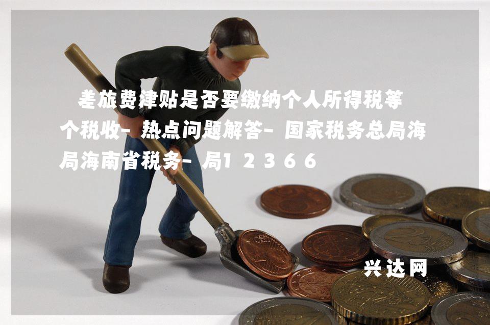 差旅费津贴是否要缴纳个人所得税等7个税收-热点问题解答-税务总局海南省税务-局12366