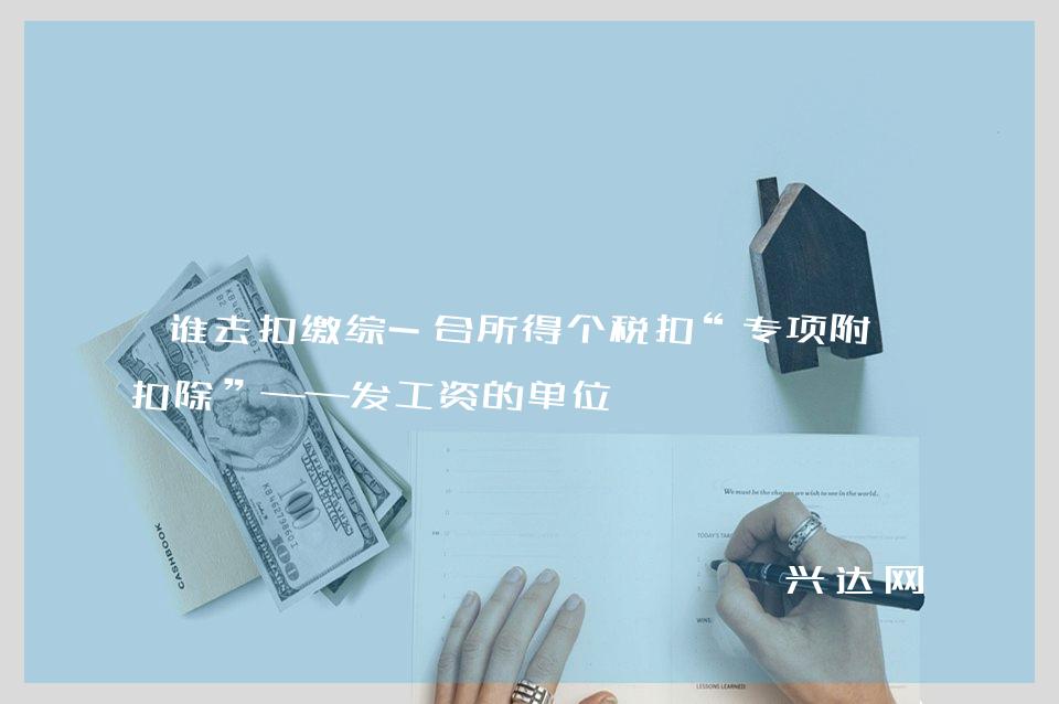谁去扣缴综-合所得个税扣“专项附加扣除”——发工资的单位