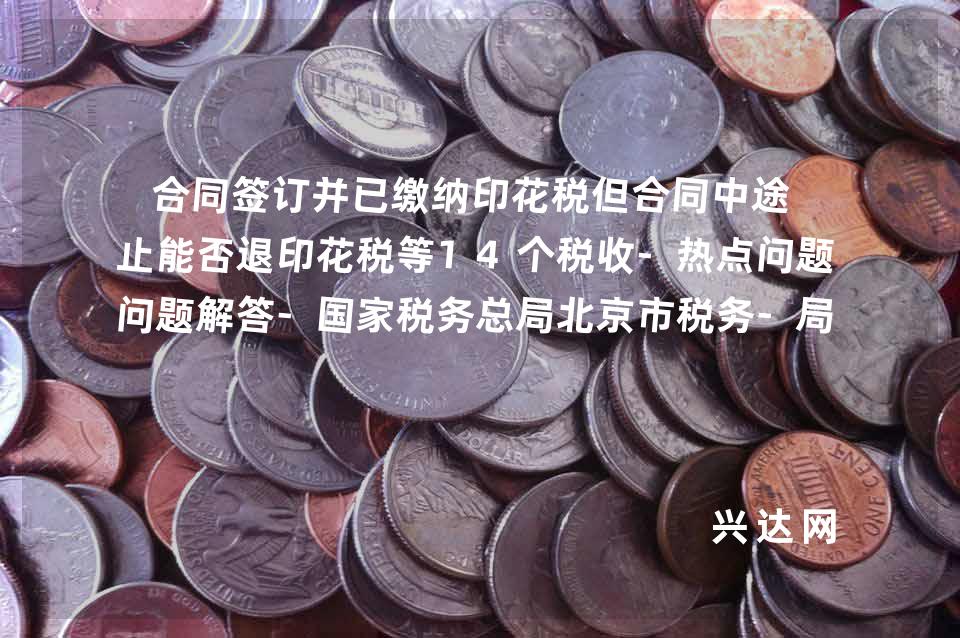 合同签订并已缴纳印花税但合同中途终止能否退印花税等14个税收-热点问题解答-税务总局北京市税务-局12366