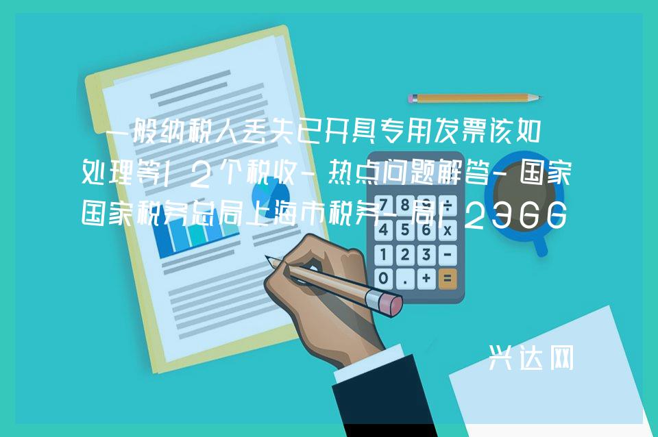 一般纳税人丢失已开具专用发票该如何处理等12个税收-热点问题解答-税务总局上海市税务-局12366