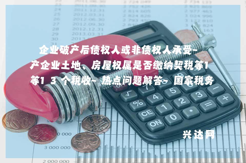 企业破产后债权人或非债权人承受-破产企业土地、房屋权属是否缴纳契税等13个税收-热点问题解答-税务总局-湖南省税务局