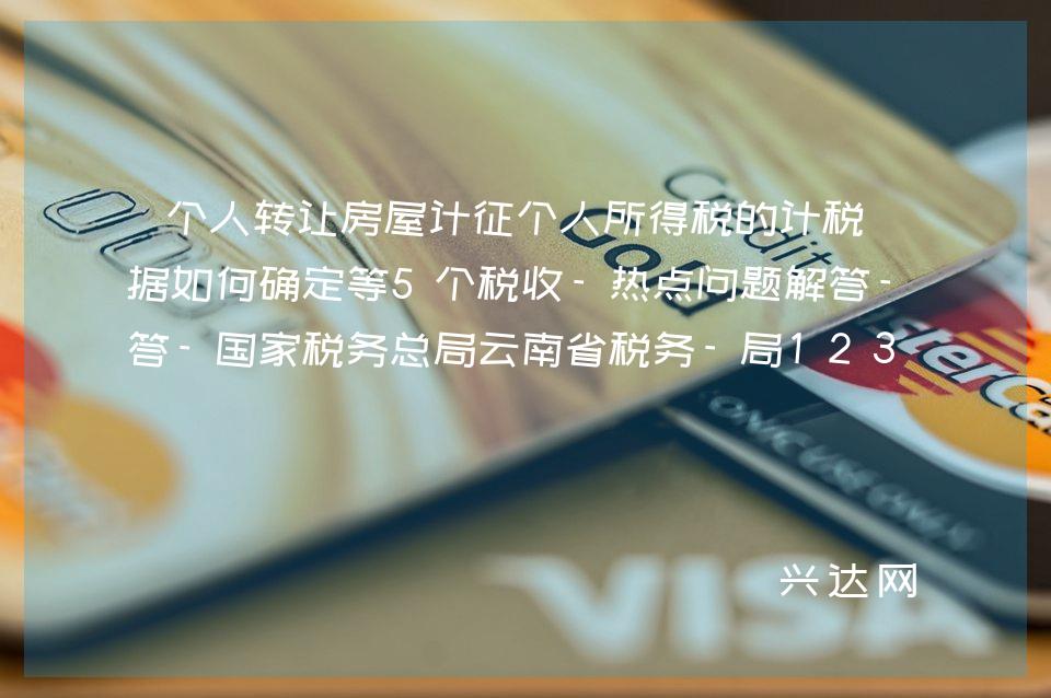 个人转让房屋计征个人所得税的计税依据如何确定等5个税收-热点问题解答-税务总局云南省税务-局12366