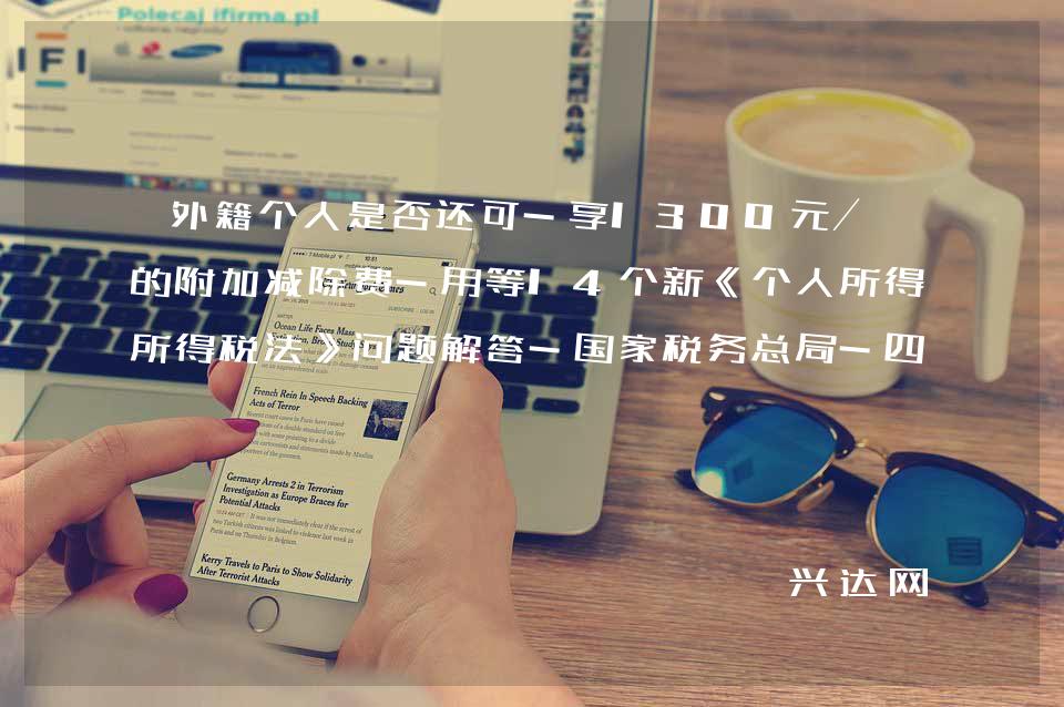 外籍个人是否还可-享1300元/月的附加减除费-用等14个新《个人所得税法》问题解答-税务总局-四川省税务局