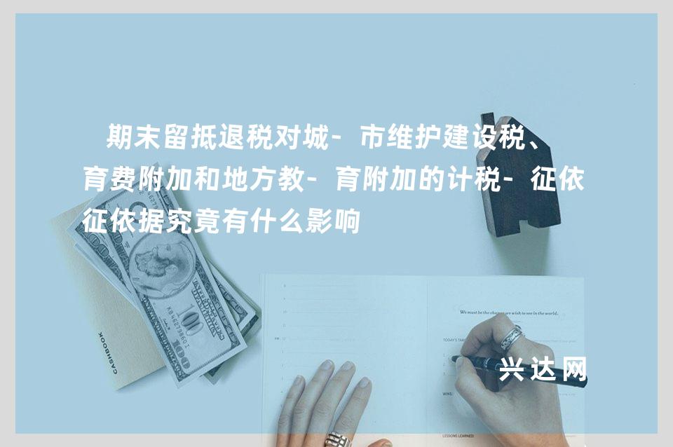 期末留抵退税对城-市维护建设税、教育费附加和地方教-育附加的计税-征依据究竟有什么影响