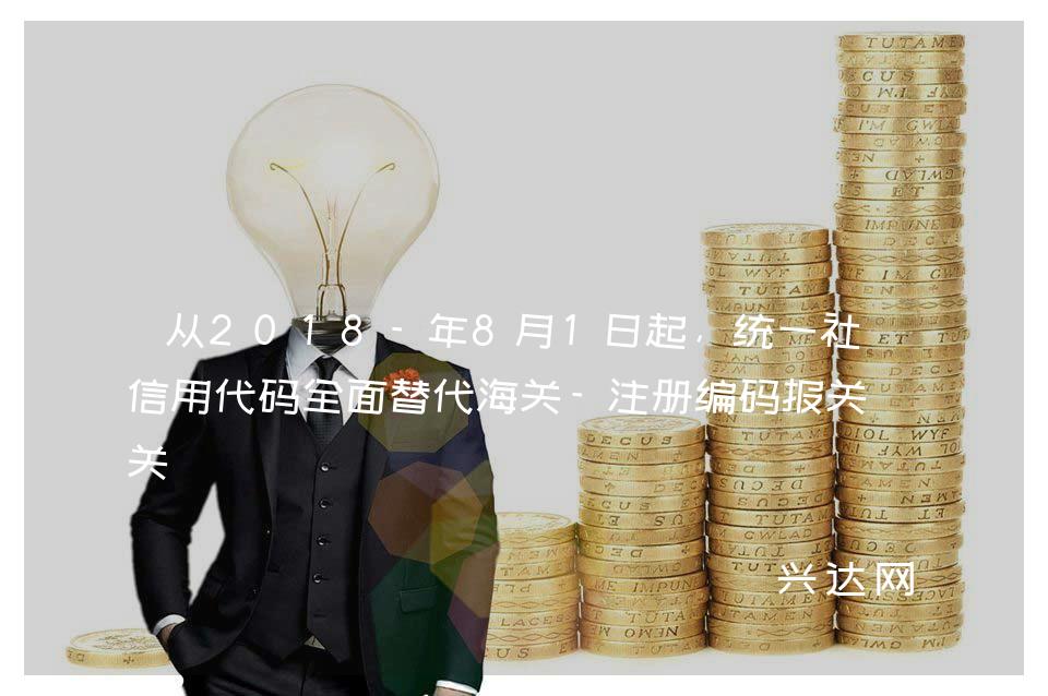 从2018-年8月1日起,统一社会信用代码全面替代海关-注册编码报关