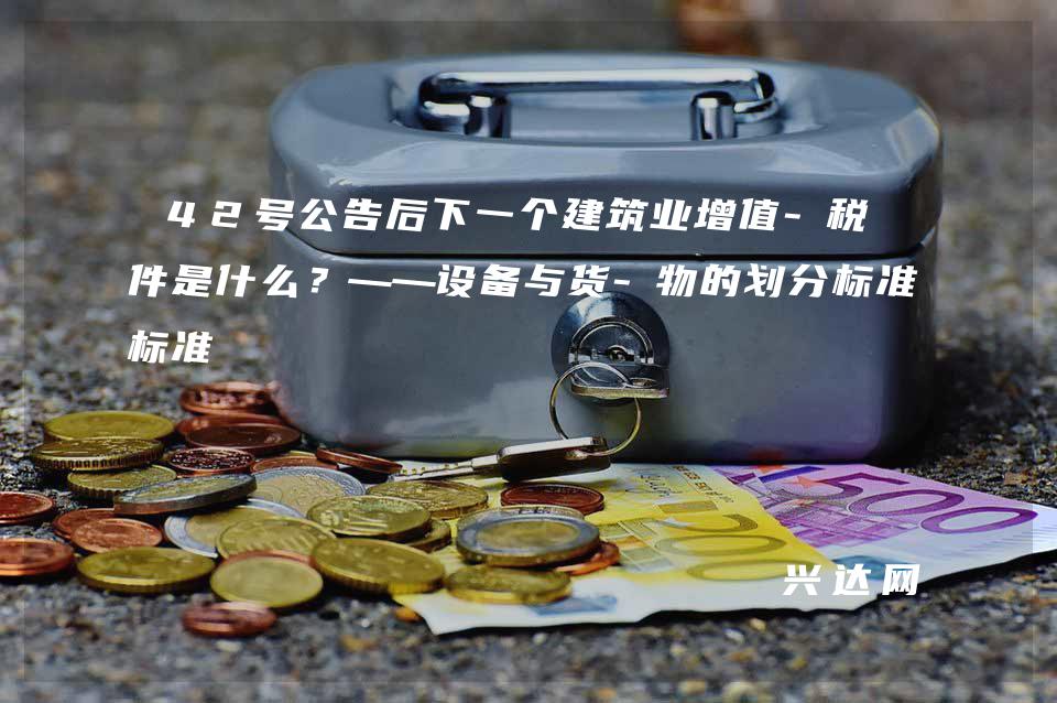 42号公告后下一个建筑业增值-税文件是什么?——设备与货-物的划分标准