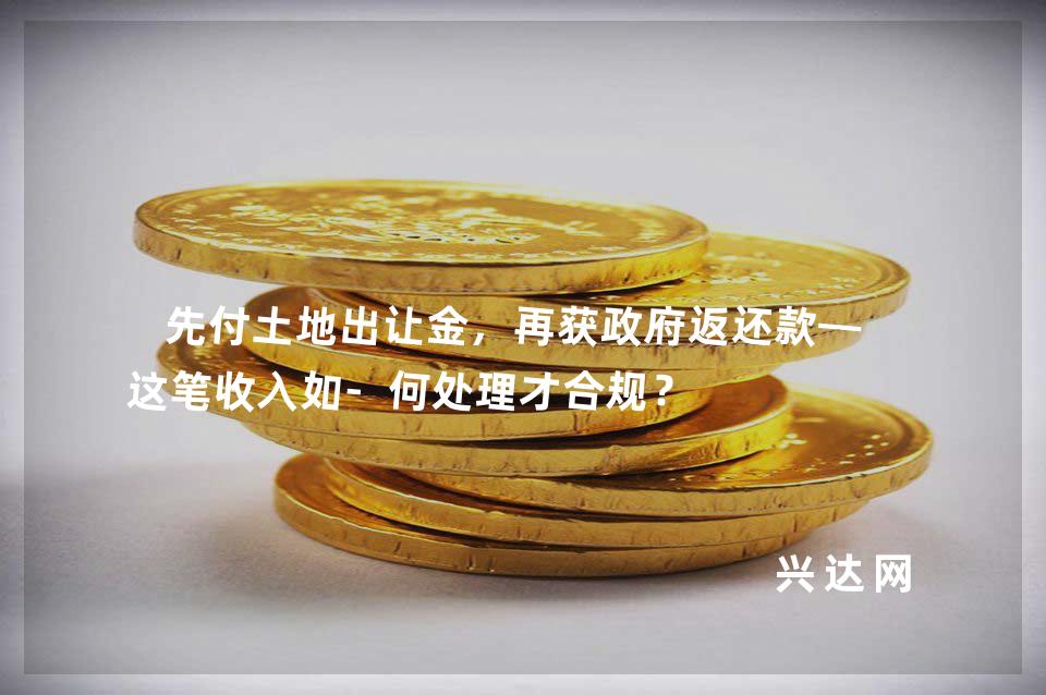 先付土地出让金,再获政府返还款——这笔收入如-何处理才合规?