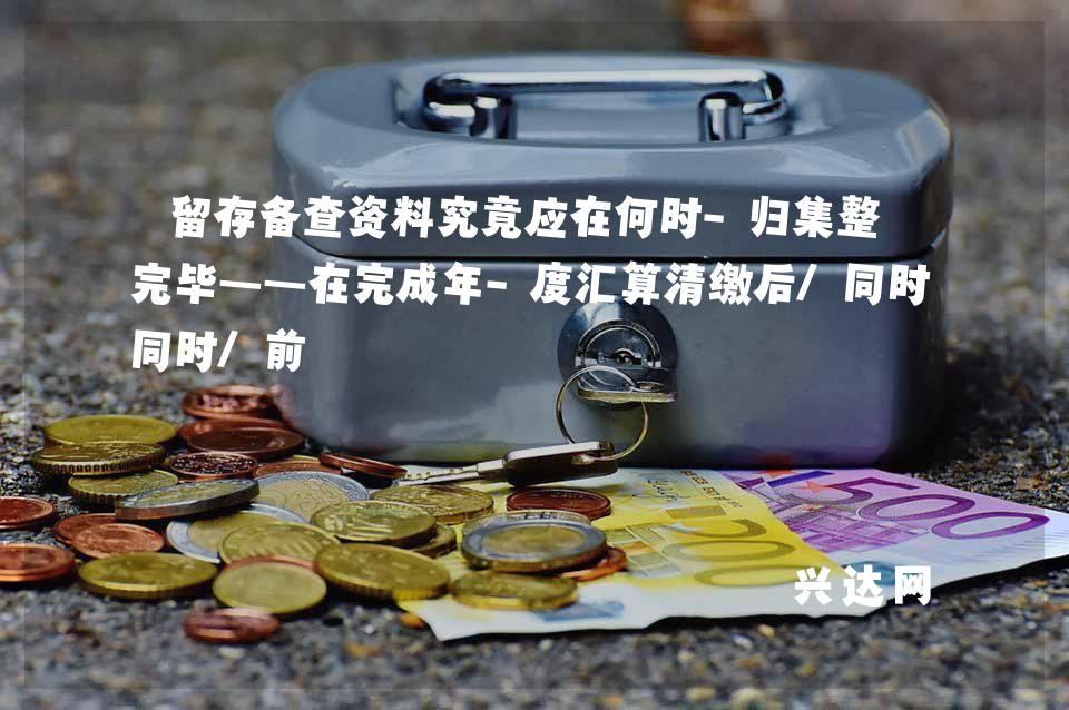 留存备查资料究竟应在何时-归集整理完毕——在完成年-度汇算清缴后/同时/前