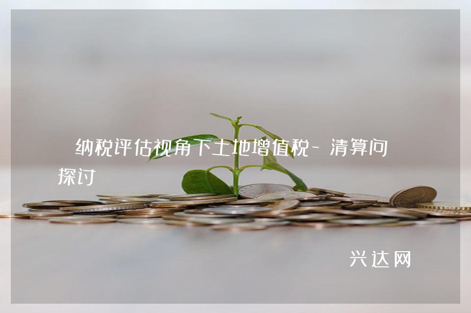 纳税评估视角下土地增值税-清算问题探讨