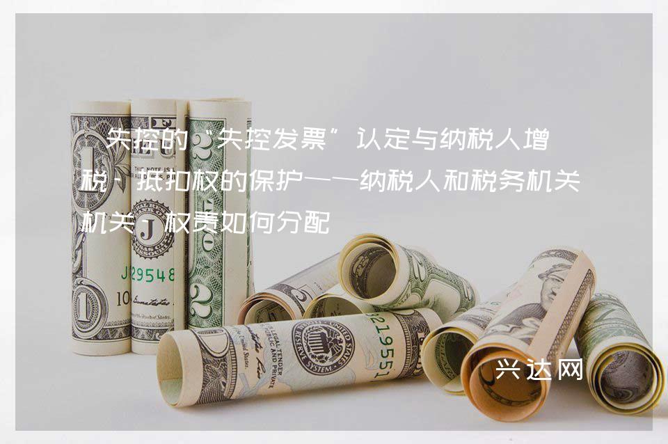 失控的“失控发票”认定与纳税人增值税-抵扣权的保护——纳税人和税务机关-权责如何分配