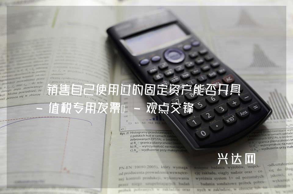 销售自己使用过的固定资产能否开具增-值税专用发票?-观点交锋