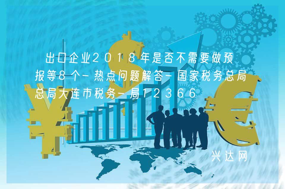 出口企业2018年是否不需要做预申报等8个-热点问题解答-税务总局大连市税务-局12366