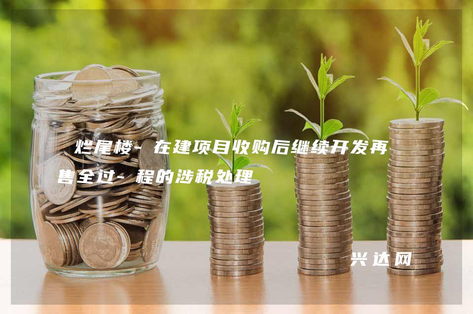 烂尾楼-在建项目收购后继续开发再销售全过-程的涉税处理