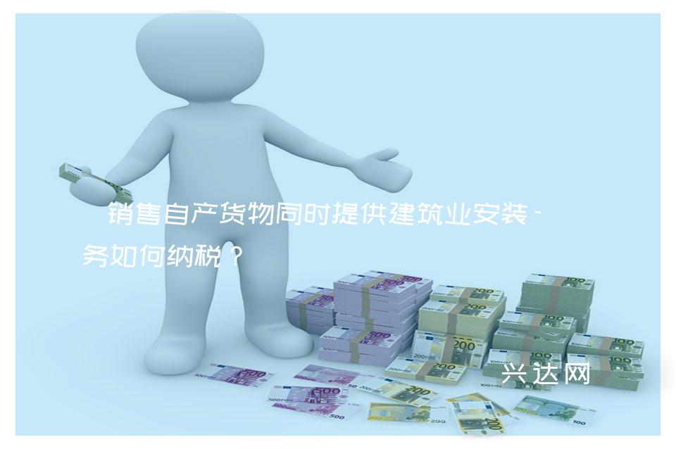 销售自产货物同时提供建筑业安装-劳务如何纳税?