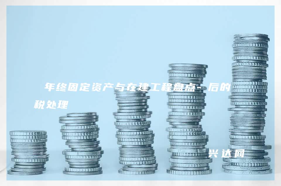 年终固定资产与在建工程盘点-后的财税处理