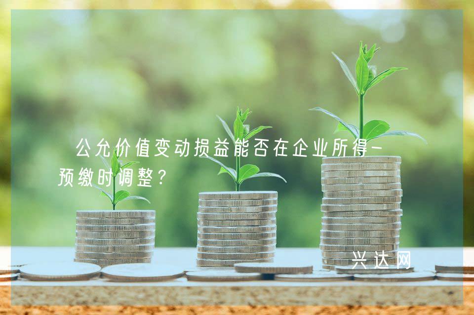 公允价值变动损益能否在企业所得-税预缴时调整?