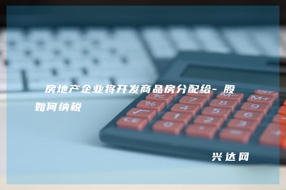 房地产企业将开发商品房分配给-股东如何纳税