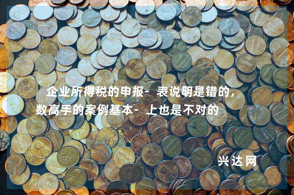 企业所得税的申报-表说明是错的,多数高手的案例基本-上也是不对的