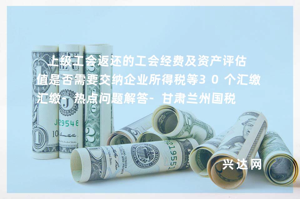 上级工会返还的工会经费及资产评估增值是否需要交纳企业所得税等30个汇缴-热点问题解答-甘肃兰州国税