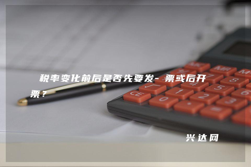 税率变化前后是否先要发-票或后开发票?