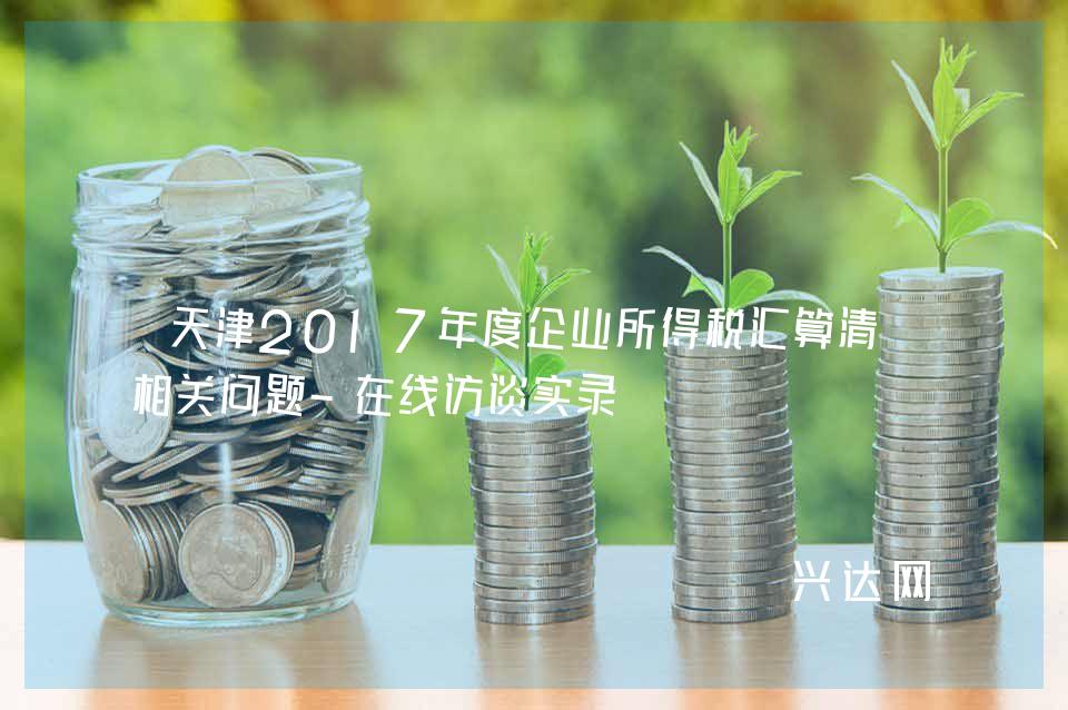 天津2017年度企业所得税汇算清缴相关问题-在线访谈实录