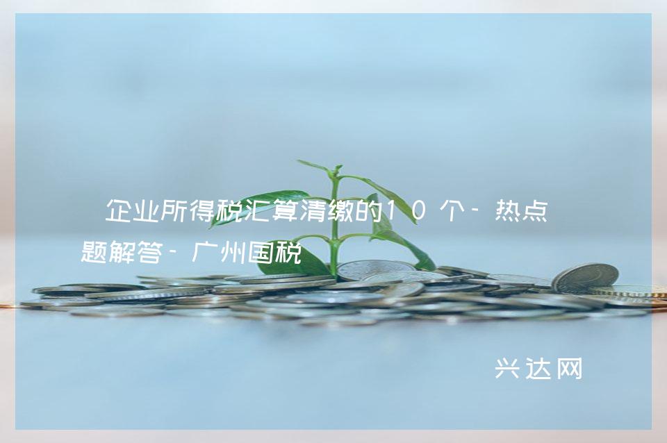 企业所得税汇算清缴的10个-热点问题解答-广州国税