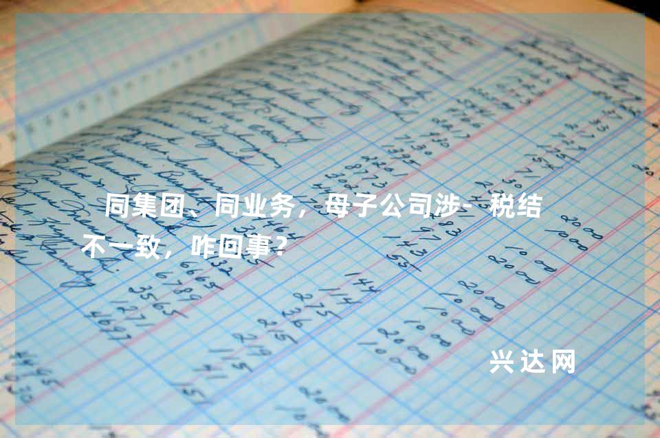 同集团、同业务,母子公司涉-税结果不一致,咋回事?