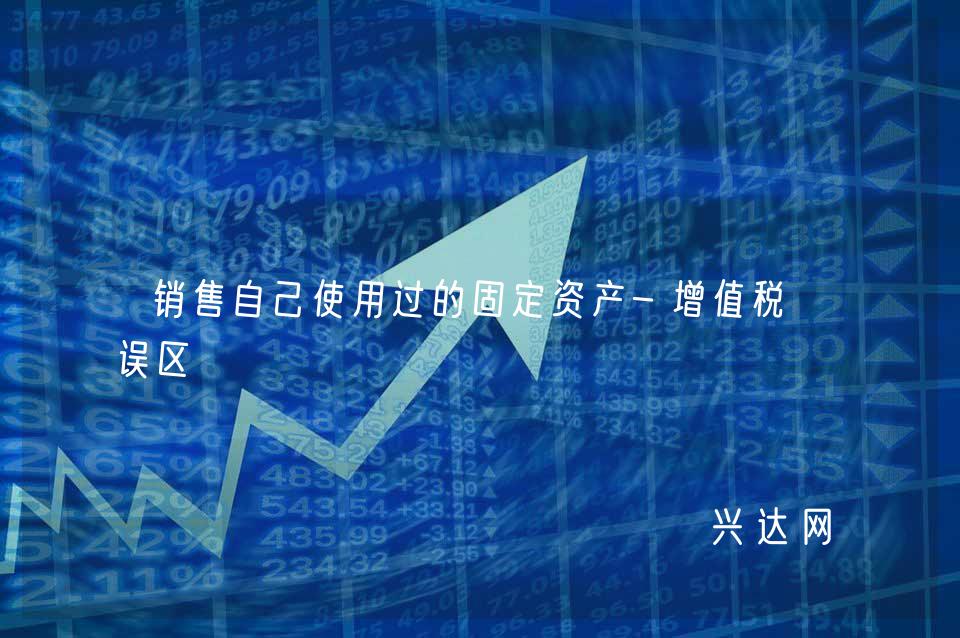 销售自己使用过的固定资产-增值税小误区