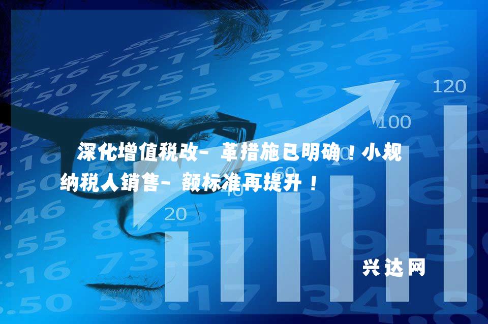深化增值税改-革措施已明确!小规模纳税人销售-额标准再提升!
