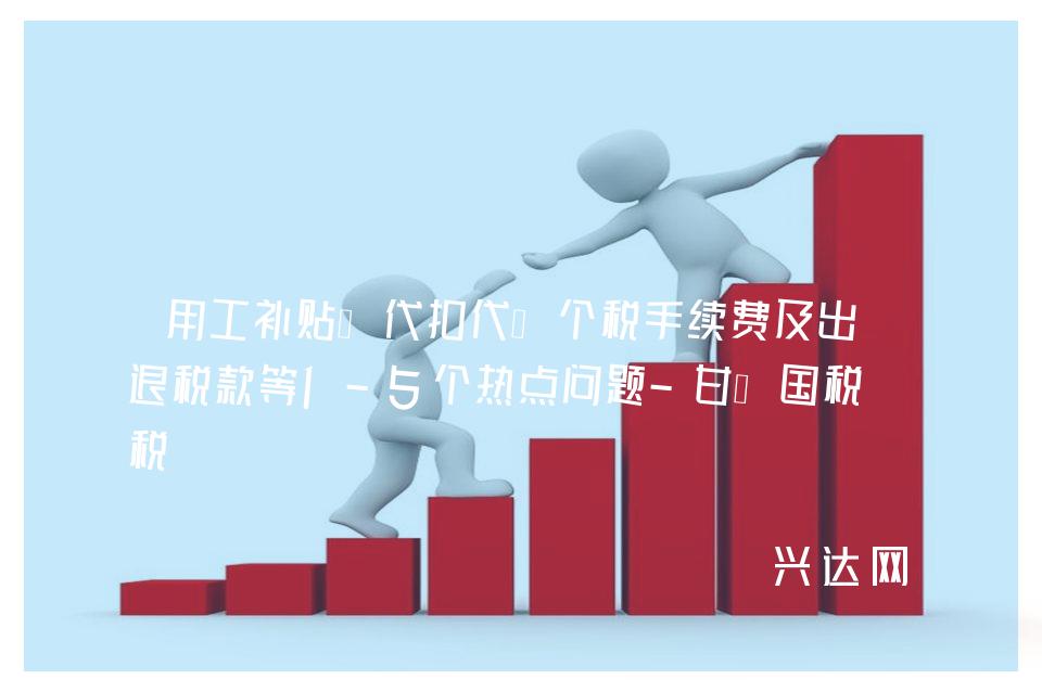 用工补贴、代扣代缴个税手续费及出口退税款等1-5个热点问题-甘肃国税