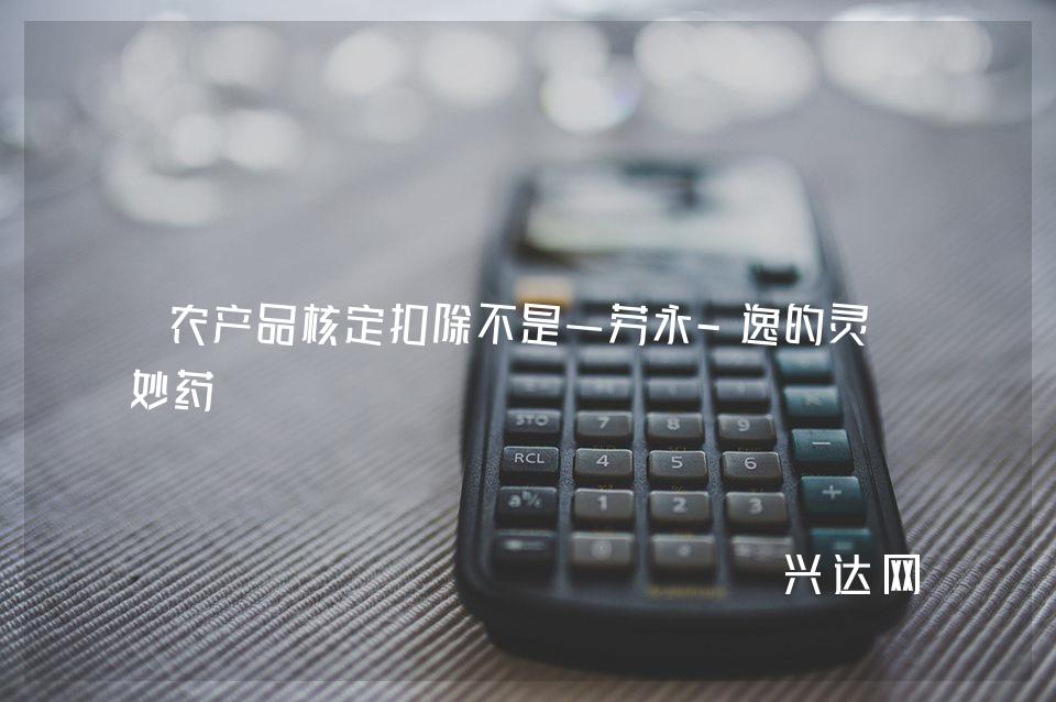 农产品核定扣除不是一劳永-逸的灵丹妙药