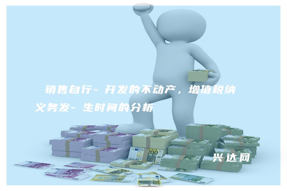 销售自行-开发的不动产,增值税纳税义务发-生时间的分析